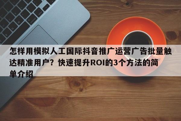 怎样用模拟人工国际抖音推广运营广告批量触达精准用户？快速提升ROI的3个方法的简单介绍