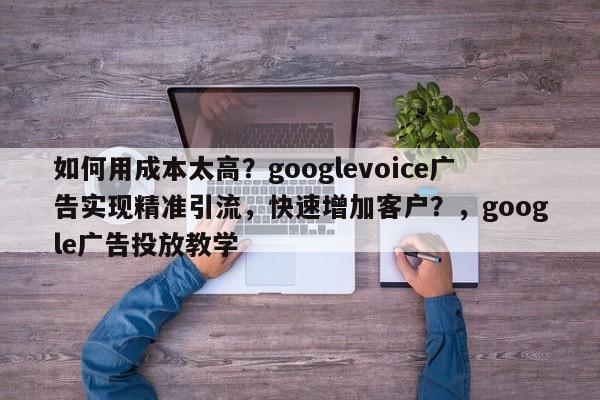 如何用成本太高？googlevoice广告实现精准引流，快速增加客户？，google广告投放教学