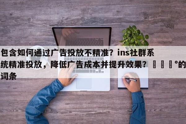 包含如何通过广告投放不精准？ins社群系统精准投放，降低广告成本并提升效果？💰的词条