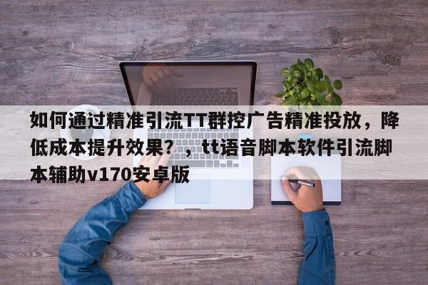 如何通过精准引流TT群控广告精准投放，降低成本提升效果？，tt语音脚本软件引流脚本辅助v170安卓版
