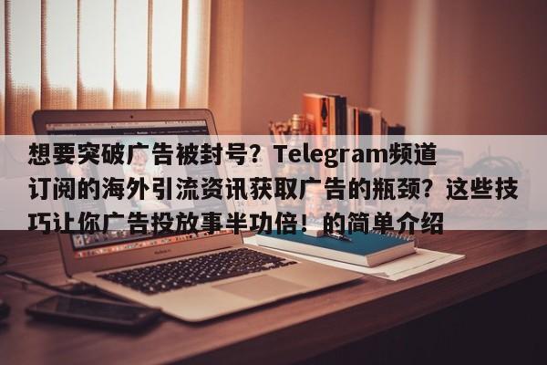 想要突破广告被封号？Telegram频道订阅的海外引流资讯获取广告的瓶颈？这些技巧让你广告投放事半功倍！的简单介绍