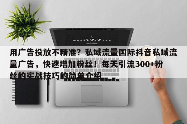 用广告投放不精准？私域流量国际抖音私域流量广告，快速增加粉丝！每天引流300+粉丝的实战技巧的简单介绍