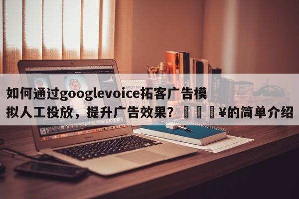 如何通过googlevoice拓客广告模拟人工投放，提升广告效果？💥的简单介绍