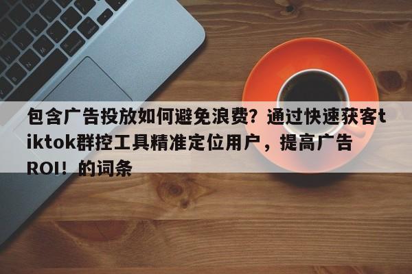 包含广告投放如何避免浪费？通过快速获客tiktok群控工具精准定位用户，提高广告ROI！的词条