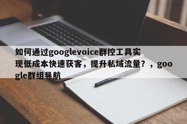 如何通过googlevoice群控工具实现低成本快速获客，提升私域流量？，google群组导航