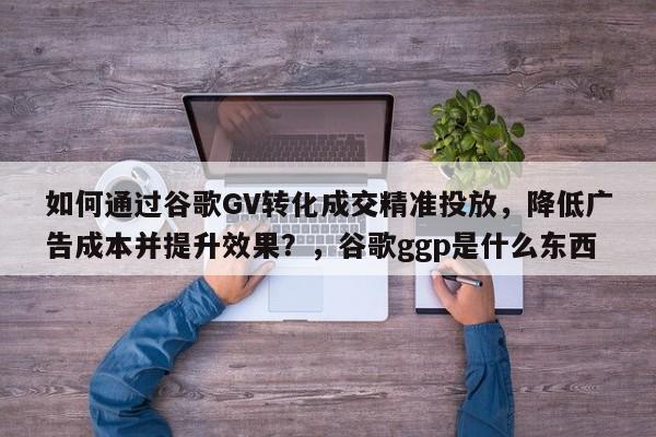 如何通过谷歌GV转化成交精准投放，降低广告成本并提升效果？，谷歌ggp是什么东西