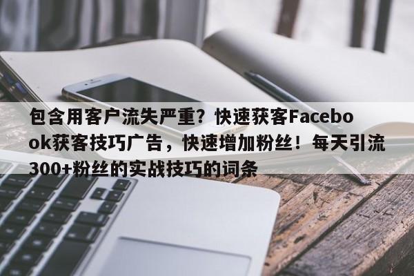 包含用客户流失严重？快速获客Facebook获客技巧广告，快速增加粉丝！每天引流300+粉丝的实战技巧的词条