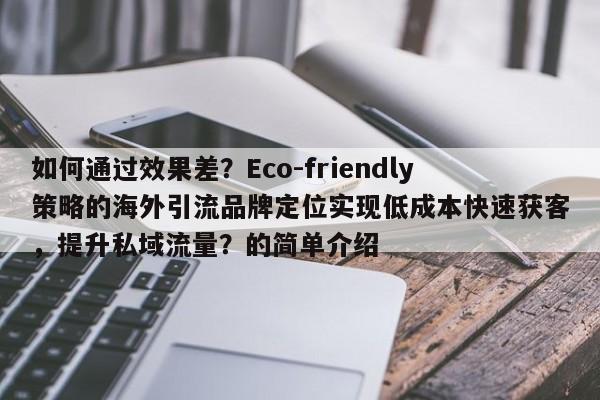 如何通过效果差？Eco-friendly策略的海外引流品牌定位实现低成本快速获客，提升私域流量？的简单介绍