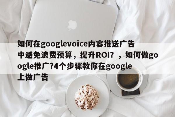 如何在googlevoice内容推送广告中避免浪费预算，提升ROI？，如何做google推广?4个步骤教你在google上做广告