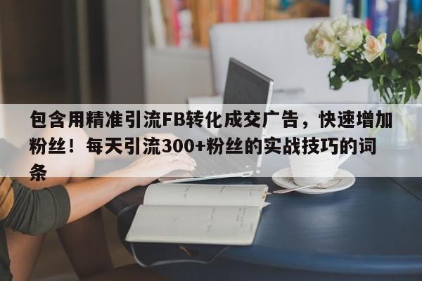 包含用精准引流FB转化成交广告，快速增加粉丝！每天引流300+粉丝的实战技巧的词条