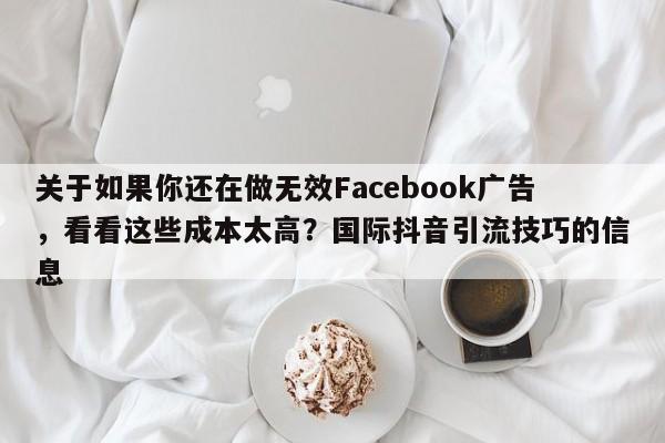 关于如果你还在做无效Facebook广告，看看这些成本太高？国际抖音引流技巧的信息
