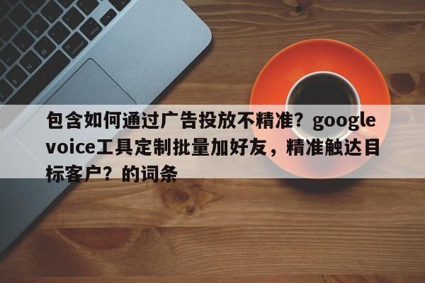 包含如何通过广告投放不精准？googlevoice工具定制批量加好友，精准触达目标客户？的词条