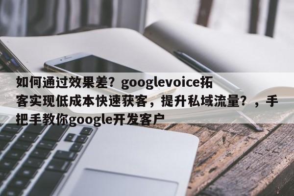 如何通过效果差？googlevoice拓客实现低成本快速获客，提升私域流量？，手把手教你google开发客户