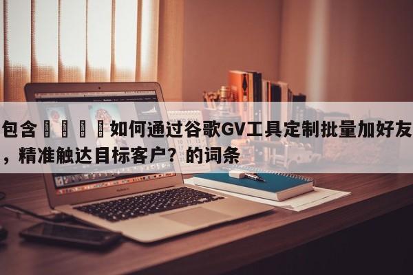 包含🚀如何通过谷歌GV工具定制批量加好友，精准触达目标客户？的词条