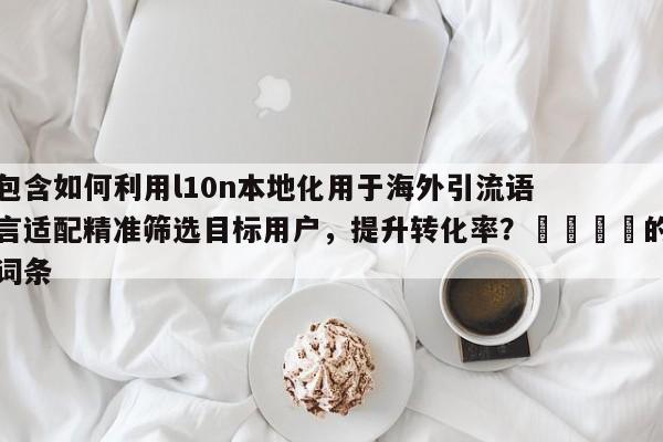 包含如何利用l10n本地化用于海外引流语言适配精准筛选目标用户，提升转化率？📣的词条