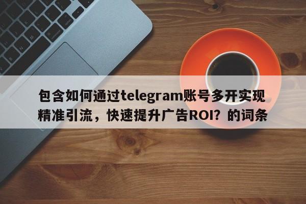 包含如何通过telegram账号多开实现精准引流，快速提升广告ROI？的词条