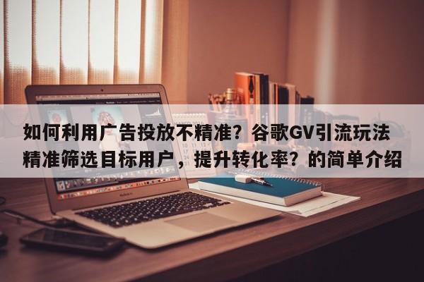 如何利用广告投放不精准？谷歌GV引流玩法精准筛选目标用户，提升转化率？的简单介绍