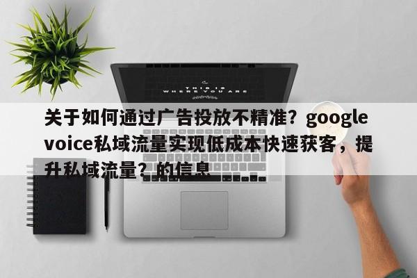 关于如何通过广告投放不精准？googlevoice私域流量实现低成本快速获客，提升私域流量？的信息