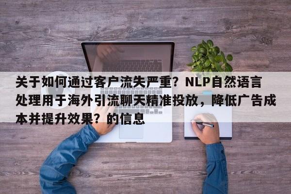 关于如何通过客户流失严重？NLP自然语言处理用于海外引流聊天精准投放，降低广告成本并提升效果？的信息