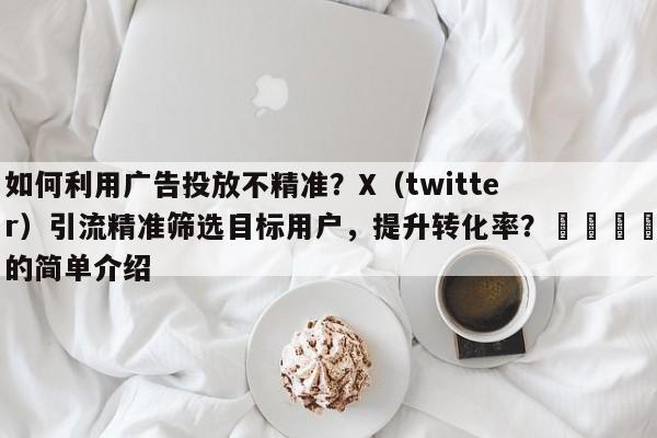 如何利用广告投放不精准？X（twitter）引流精准筛选目标用户，提升转化率？📈的简单介绍