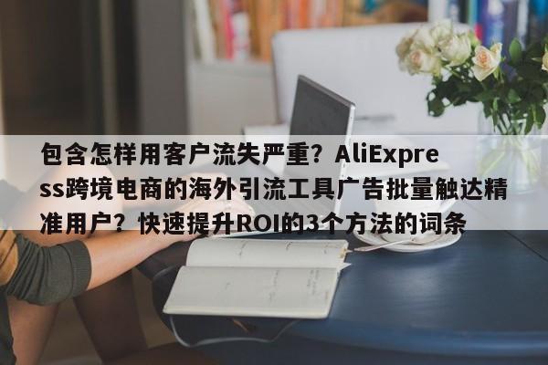 包含怎样用客户流失严重？AliExpress跨境电商的海外引流工具广告批量触达精准用户？快速提升ROI的3个方法的词条