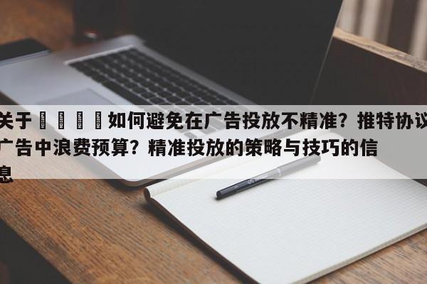 关于🚀如何避免在广告投放不精准?推特协议广告中浪费预算?精准投放的策略与技巧的信息