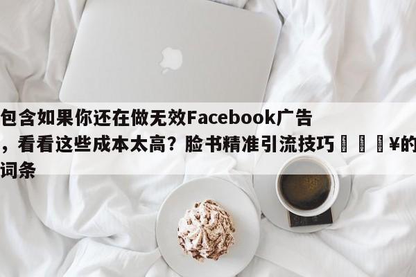 包含如果你还在做无效Facebook广告，看看这些成本太高？脸书精准引流技巧💥的词条