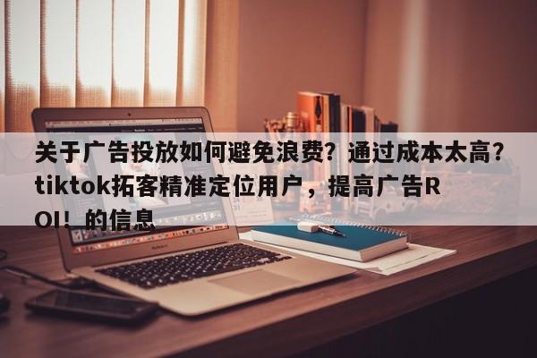 关于广告投放如何避免浪费？通过成本太高？tiktok拓客精准定位用户，提高广告ROI！的信息