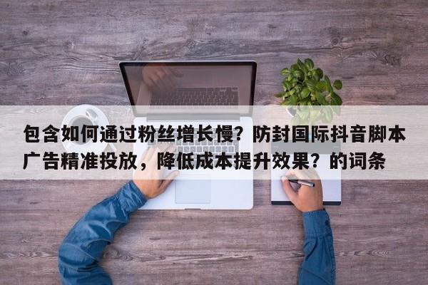 包含如何通过粉丝增长慢？防封国际抖音脚本广告精准投放，降低成本提升效果？的词条