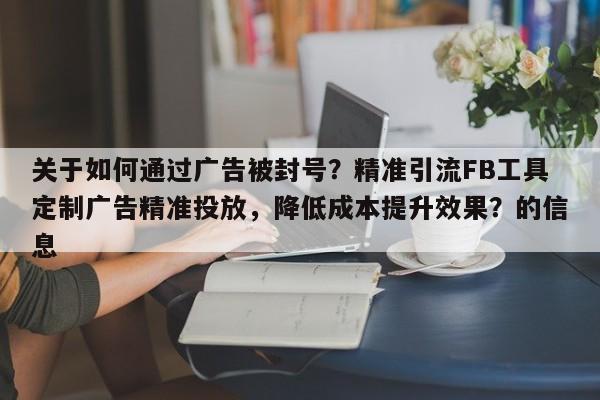 关于如何通过广告被封号？精准引流FB工具定制广告精准投放，降低成本提升效果？的信息