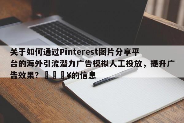 关于如何通过Pinterest图片分享平台的海外引流潜力广告模拟人工投放，提升广告效果？💥的信息
