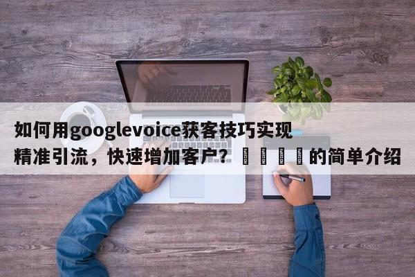 如何用googlevoice获客技巧实现精准引流，快速增加客户？🎯的简单介绍