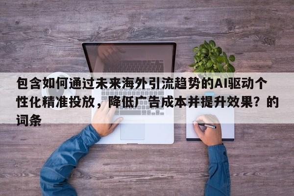 包含如何通过未来海外引流趋势的AI驱动个性化精准投放，降低广告成本并提升效果？的词条