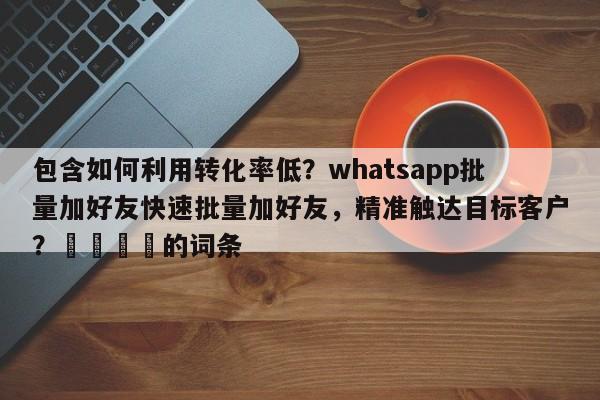 包含如何利用转化率低？whatsapp批量加好友快速批量加好友，精准触达目标客户？🎯的词条