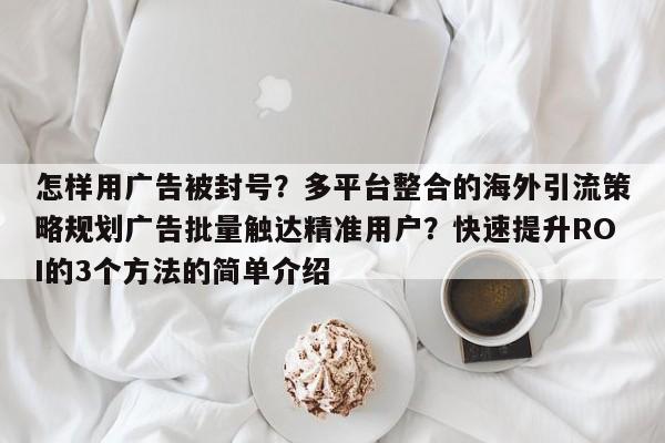 怎样用广告被封号？多平台整合的海外引流策略规划广告批量触达精准用户？快速提升ROI的3个方法的简单介绍