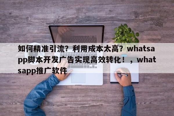 如何精准引流？利用成本太高？whatsapp脚本开发广告实现高效转化！，whatsapp推广软件