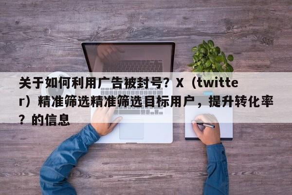 关于如何利用广告被封号？X（twitter）精准筛选精准筛选目标用户，提升转化率？的信息