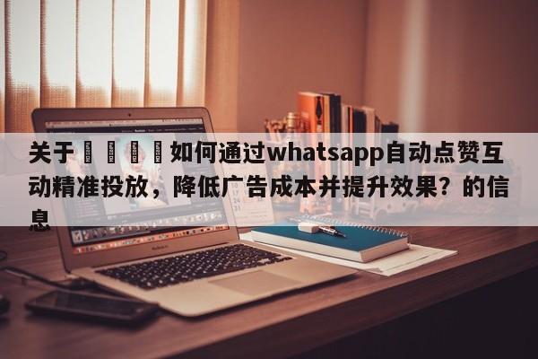 关于📣如何通过whatsapp自动点赞互动精准投放，降低广告成本并提升效果？的信息