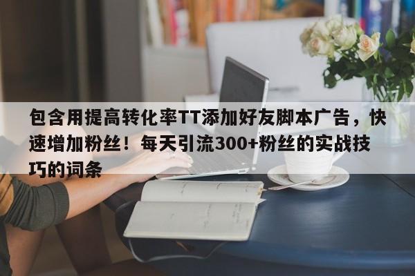 包含用提高转化率TT添加好友脚本广告，快速增加粉丝！每天引流300+粉丝的实战技巧的词条