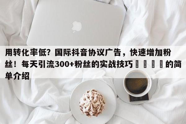 用转化率低？国际抖音协议广告，快速增加粉丝！每天引流300+粉丝的实战技巧📌的简单介绍