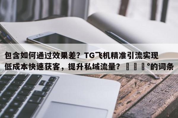 包含如何通过效果差？TG飞机精准引流实现低成本快速获客，提升私域流量？💰的词条