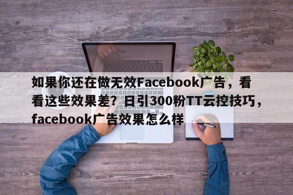 如果你还在做无效Facebook广告，看看这些效果差？日引300粉TT云控技巧，facebook广告效果怎么样