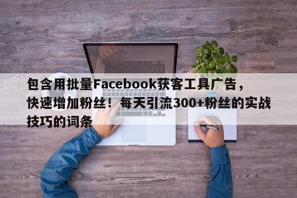 包含用批量Facebook获客工具广告，快速增加粉丝！每天引流300+粉丝的实战技巧的词条