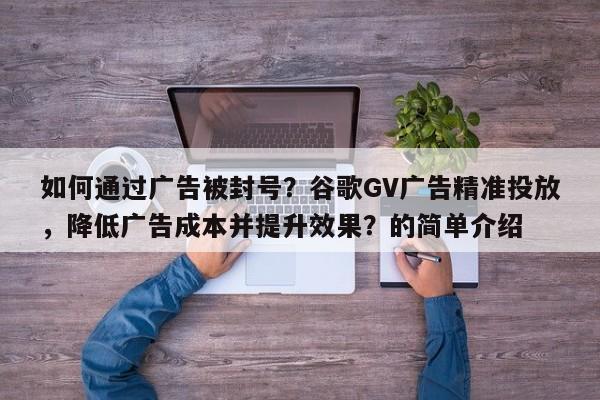 如何通过广告被封号？谷歌GV广告精准投放，降低广告成本并提升效果？的简单介绍