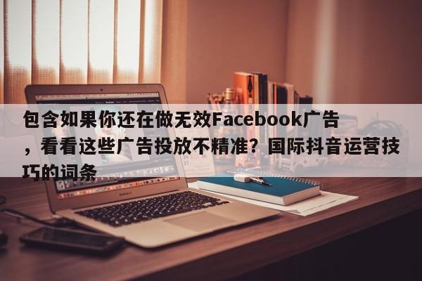 包含如果你还在做无效Facebook广告，看看这些广告投放不精准？国际抖音运营技巧的词条