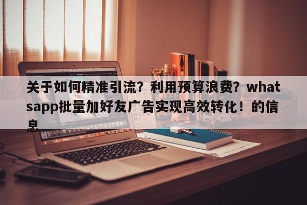 关于如何精准引流？利用预算浪费？whatsapp批量加好友广告实现高效转化！的信息