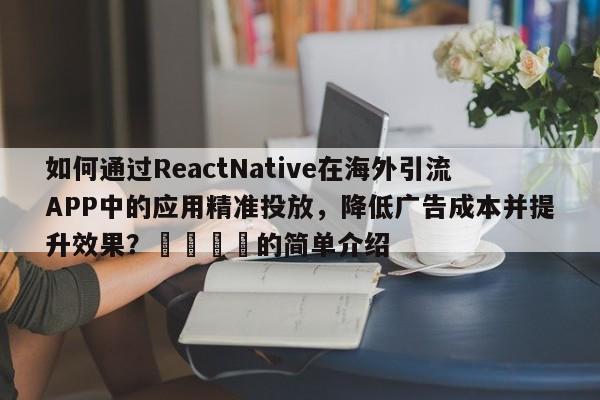 如何通过ReactNative在海外引流APP中的应用精准投放，降低广告成本并提升效果？📌的简单介绍