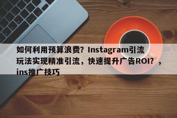 如何利用预算浪费？Instagram引流玩法实现精准引流，快速提升广告ROI？，ins推广技巧