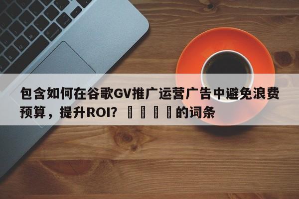 包含如何在谷歌GV推广运营广告中避免浪费预算，提升ROI？🎯的词条