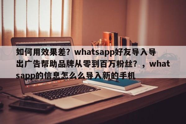如何用效果差?whatsapp好友导入导出广告帮助品牌从零到百万粉丝?,whatsapp的信息怎么么导入新的手机
